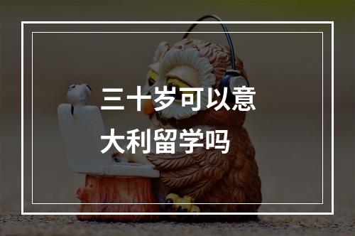 三十岁可以意大利留学吗