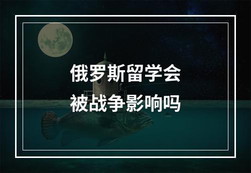 俄罗斯留学会被战争影响吗