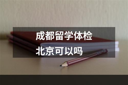 成都留学体检北京可以吗