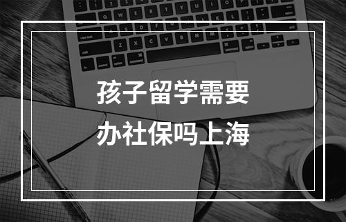 孩子留学需要办社保吗上海