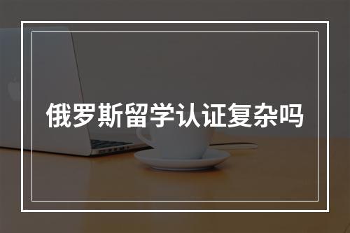 俄罗斯留学认证复杂吗