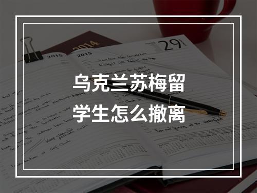 乌克兰苏梅留学生怎么撤离