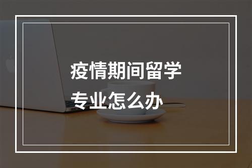 疫情期间留学专业怎么办