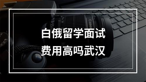 白俄留学面试费用高吗武汉