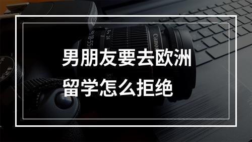 男朋友要去欧洲留学怎么拒绝