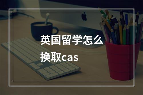 英国留学怎么换取cas