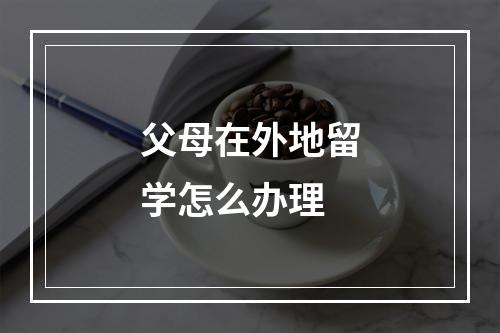 父母在外地留学怎么办理