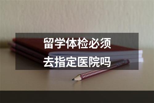 留学体检必须去指定医院吗