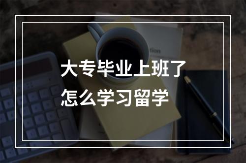 大专毕业上班了怎么学习留学