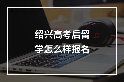 绍兴高考后留学怎么样报名