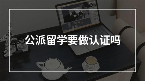 公派留学要做认证吗