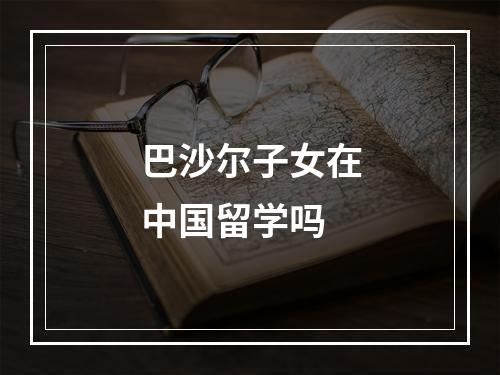 巴沙尔子女在中国留学吗