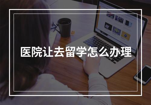 医院让去留学怎么办理