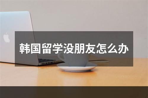 韩国留学没朋友怎么办