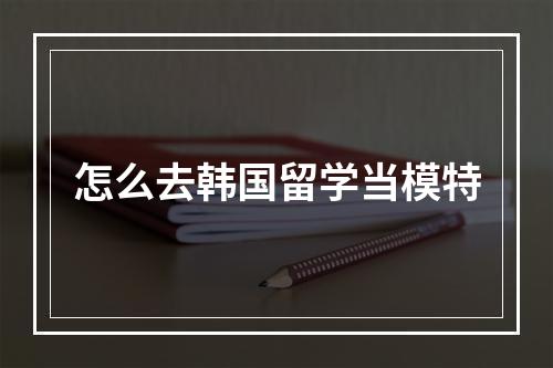 怎么去韩国留学当模特