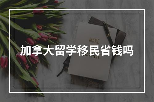 加拿大留学移民省钱吗