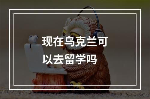 现在乌克兰可以去留学吗