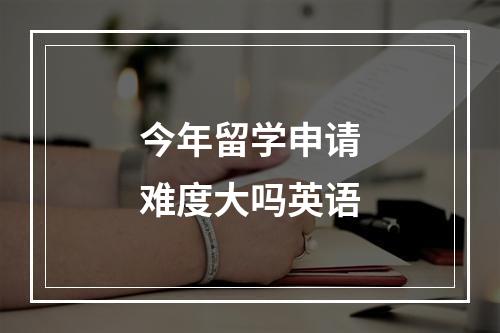 今年留学申请难度大吗英语