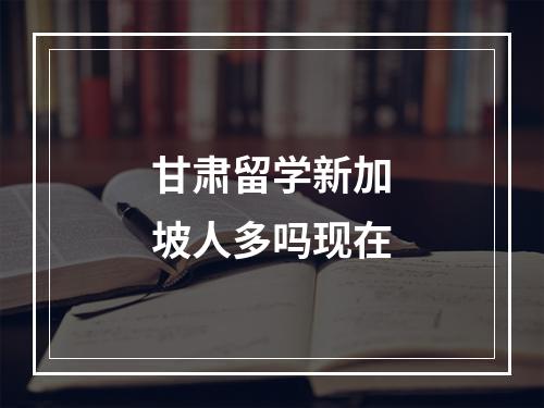 甘肃留学新加坡人多吗现在