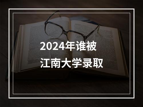 2024年谁被江南大学录取