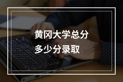 黄冈大学总分多少分录取