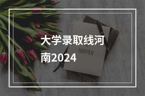 大学录取线河南2024