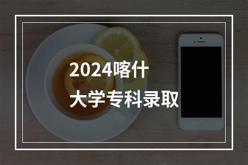 2024喀什大学专科录取