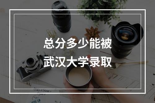 总分多少能被武汉大学录取