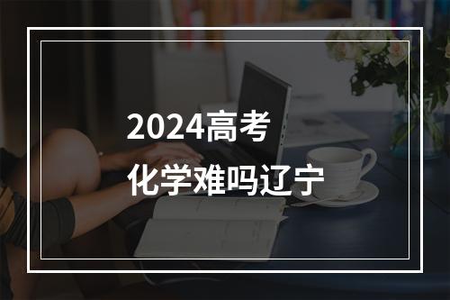 2024高考化学难吗辽宁