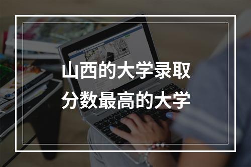 山西的大学录取分数最高的大学