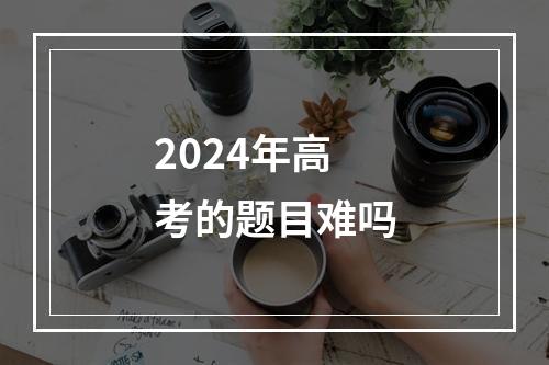 2024年高考的题目难吗