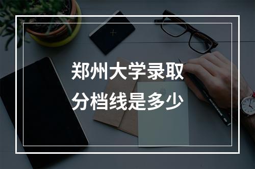 郑州大学录取分档线是多少