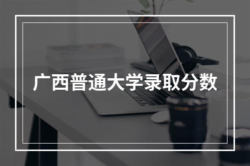 广西普通大学录取分数