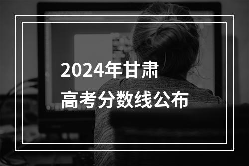 2024年甘肃高考分数线公布