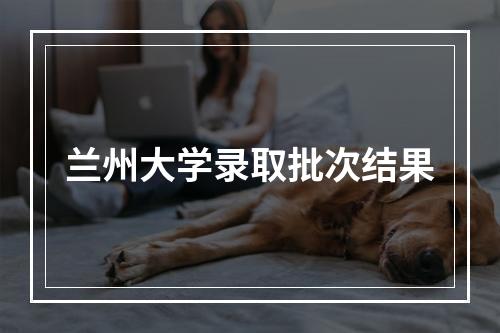 兰州大学录取批次结果