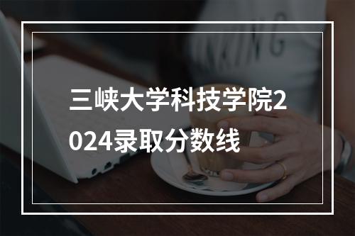 三峡大学科技学院2024录取分数线