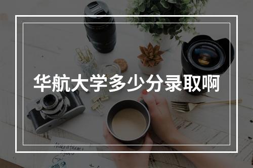 华航大学多少分录取啊