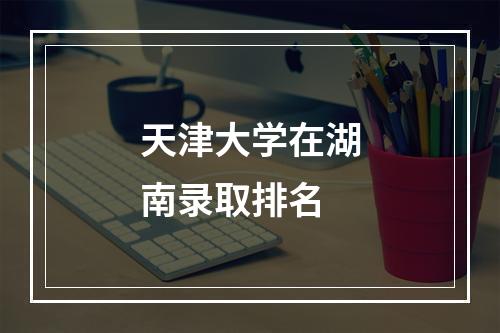 天津大学在湖南录取排名