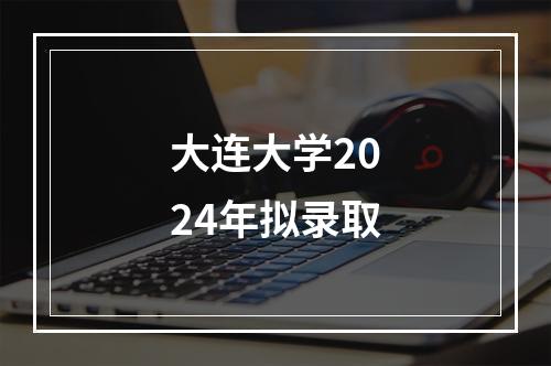 大连大学2024年拟录取