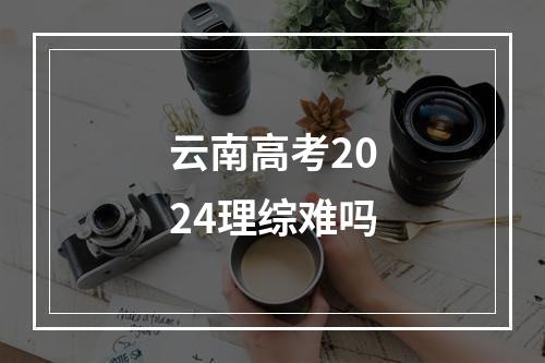 云南高考2024理综难吗