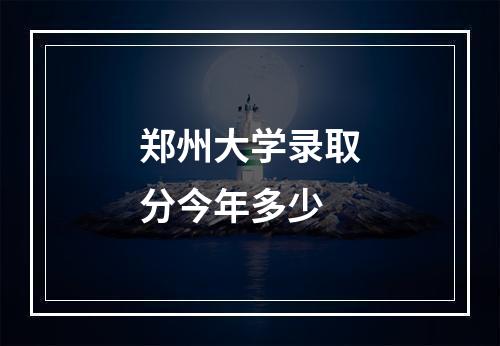 郑州大学录取分今年多少