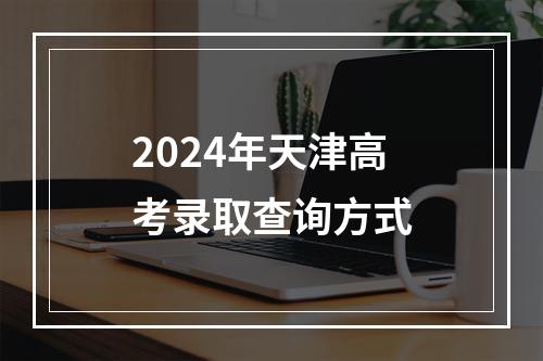 2024年天津高考录取查询方式