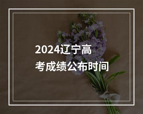 2024辽宁高考成绩公布时间