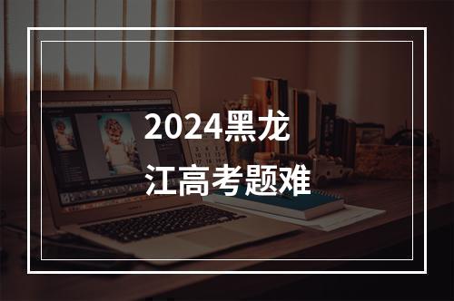 2024黑龙江高考题难