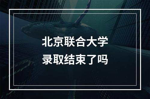 北京联合大学录取结束了吗