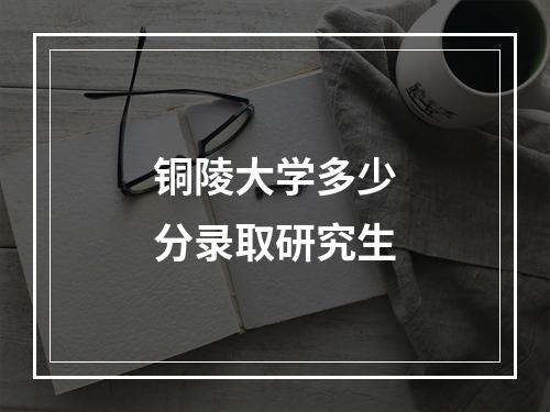 铜陵大学多少分录取研究生