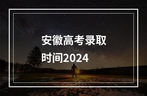 安徽高考录取时间2024