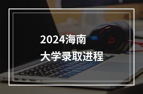 2024海南大学录取进程