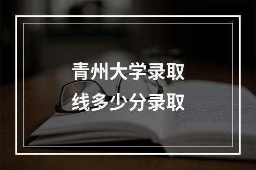 青州大学录取线多少分录取