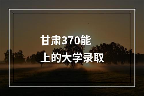 甘肃370能上的大学录取